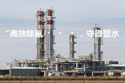 “高效除氟，守護碧水藍(lán)天——廢水中氟離子處理新篇章”